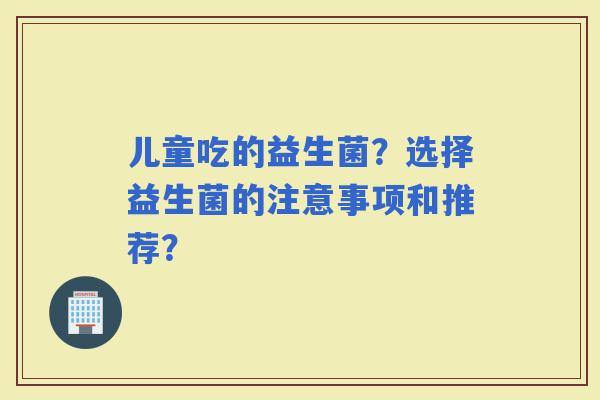 儿童吃的益生菌？选择益生菌的注意事项和推荐？