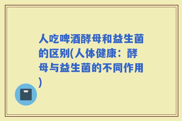 人吃啤酒酵母和益生菌的区别(人体健康：酵母与益生菌的不同作用)