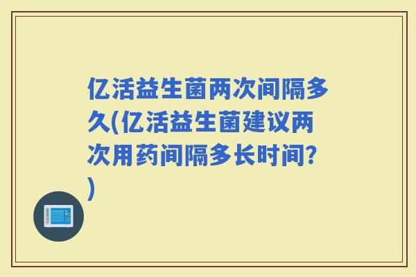 亿活益生菌两次间隔多久(亿活益生菌建议两次用药间隔多长时间？)