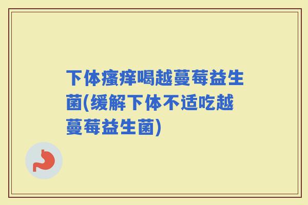 下体喝越蔓莓益生菌(缓解下体不适吃越蔓莓益生菌)