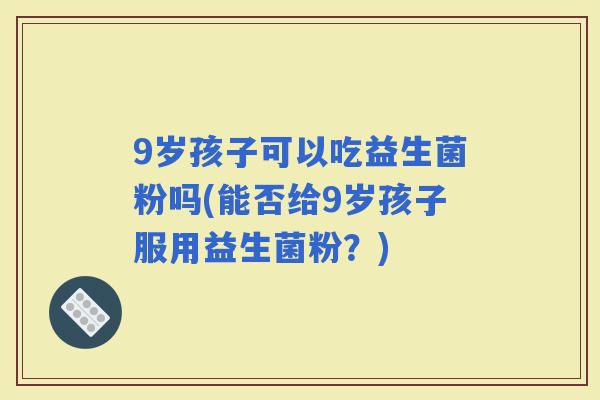 9岁孩子可以吃益生菌粉吗(能否给9岁孩子服用益生菌粉？)