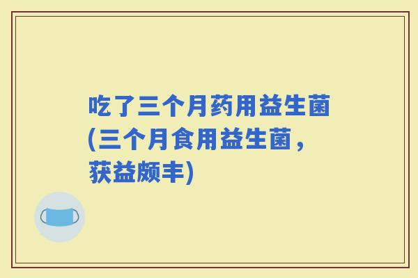 吃了三个月药用益生菌(三个月食用益生菌，获益颇丰)
