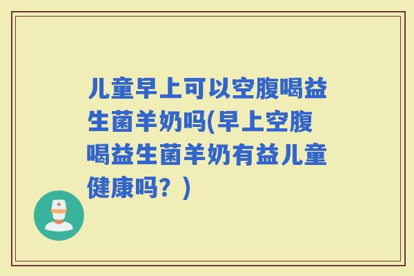 儿童早上可以空腹喝益生菌羊奶吗(早上空腹喝益生菌羊奶有益儿童健康吗？)