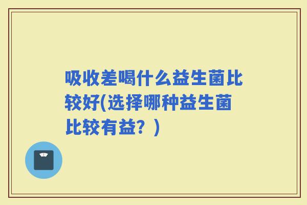 吸收差喝什么益生菌比较好(选择哪种益生菌比较有益？)