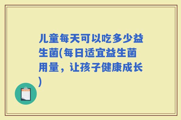 儿童每天可以吃多少益生菌(每日适宜益生菌用量，让孩子健康成长)