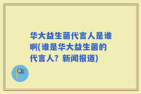 华大益生菌代言人是谁啊(谁是华大益生菌的代言人？新闻报道)