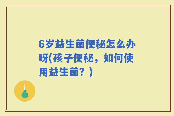 6岁益生菌怎么办呀(孩子，如何使用益生菌？)