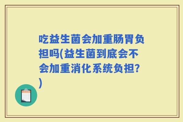吃益生菌会加重肠胃负担吗(益生菌到底会不会加重消化系统负担？)