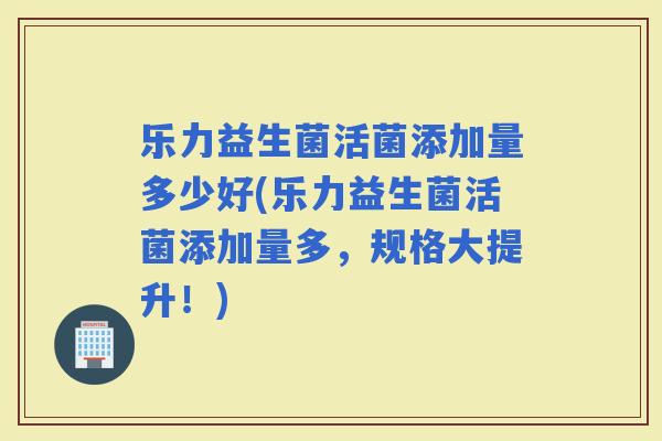 乐力益生菌活菌添加量多少好(乐力益生菌活菌添加量多，规格大提升！)