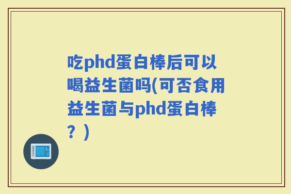 吃phd蛋白棒后可以喝益生菌吗(可否食用益生菌与phd蛋白棒？)