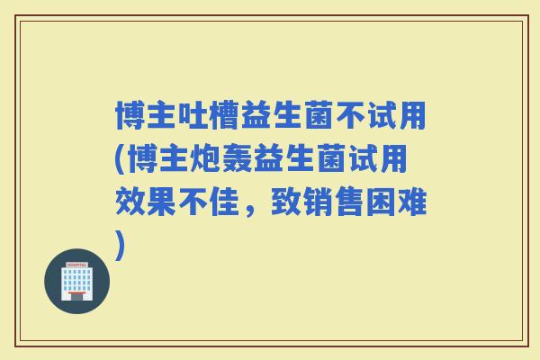博主吐槽益生菌不试用(博主炮轰益生菌试用效果不佳，致销售困难)