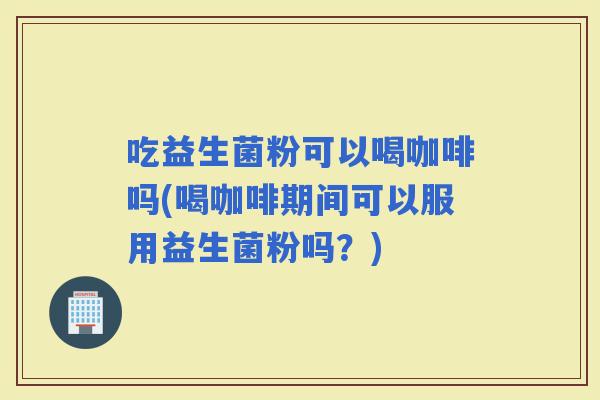 吃益生菌粉可以喝咖啡吗(喝咖啡期间可以服用益生菌粉吗？)