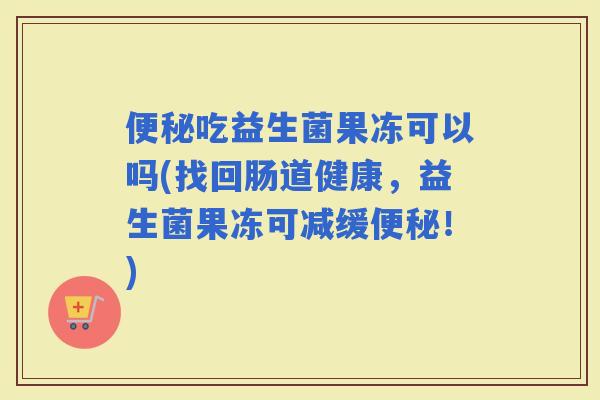 吃益生菌果冻可以吗(找回肠道健康，益生菌果冻可减缓！)