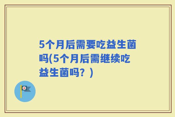 5个月后需要吃益生菌吗(5个月后需继续吃益生菌吗？)