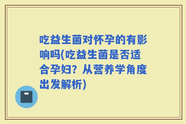 吃益生菌对怀孕的有影响吗(吃益生菌是否适合孕妇？从营养学角度出发解析)