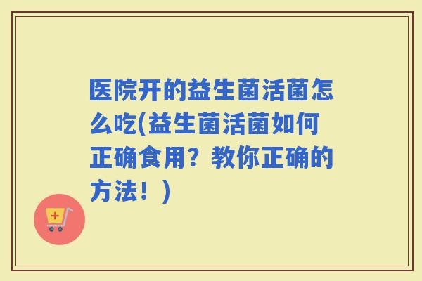 医院开的益生菌活菌怎么吃(益生菌活菌如何正确食用？教你正确的方法！)