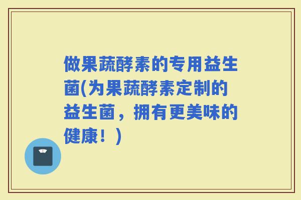 做果蔬酵素的专用益生菌(为果蔬酵素定制的益生菌，拥有更美味的健康！)