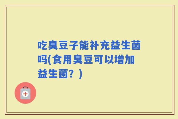 吃臭豆子能补充益生菌吗(食用臭豆可以增加益生菌？)
