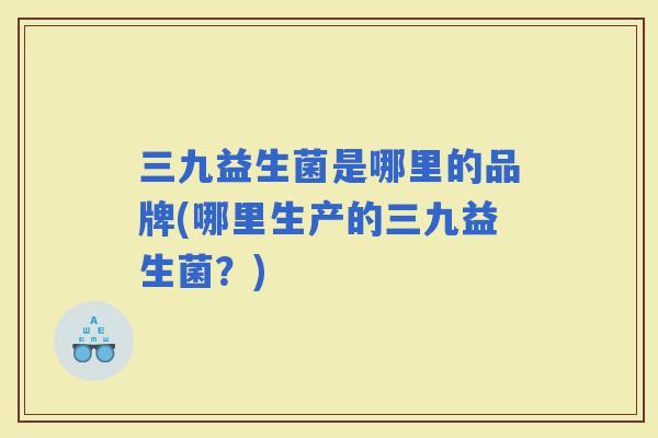 三九益生菌是哪里的品牌(哪里生产的三九益生菌？)