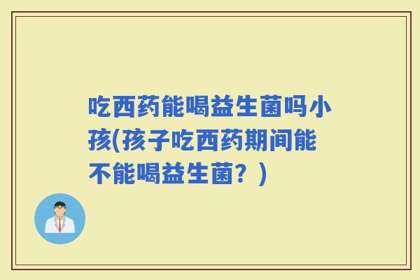 吃西药能喝益生菌吗小孩(孩子吃西药期间能不能喝益生菌？)
