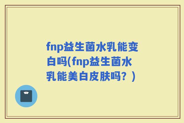 fnp益生菌水乳能变白吗(fnp益生菌水乳能美白吗?) fnp益生菌水乳能变白吗(fnp益生菌水乳能美白吗?)