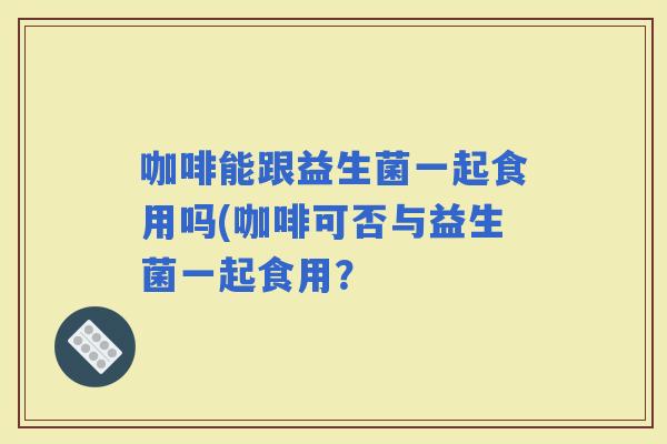咖啡能跟益生菌一起食用吗(咖啡可否与益生菌一起食用? 咖啡能跟益生菌一起食用吗(咖啡可否与益生菌一起食用?