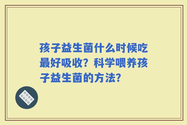 孩子益生菌什么时候吃好吸收?科学喂养孩子益生菌的方法? 孩子益生菌什么时候吃好吸收?科学喂养孩子益生菌的方法?