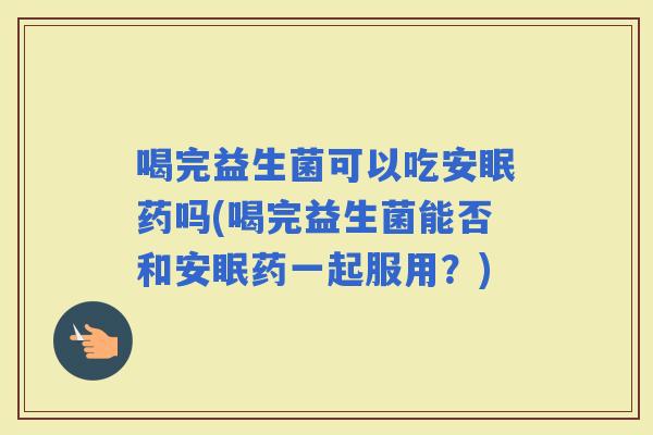 喝完益生菌可以吃安眠药吗(喝完益生菌能否和安眠药一起服用?) 喝完益生菌可以吃安眠药吗(喝完益生菌能否和安眠药一起服用?)