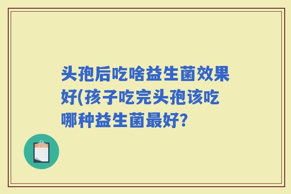 头孢后吃啥益生菌效果好(孩子吃完头孢该吃哪种益生菌好? 头孢后吃啥益生菌效果好(孩子吃完头孢该吃哪种益生菌好?