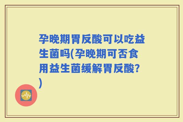 孕晚期胃反酸可以吃益生菌吗(孕晚期可否食用益生菌缓解胃反酸？)
