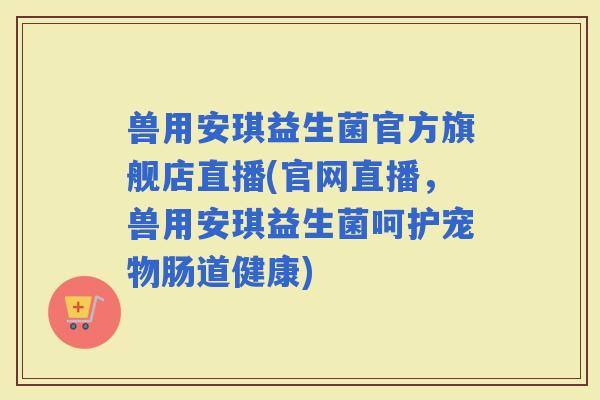 兽用安琪益生菌官方旗舰店直播(官网直播，兽用安琪益生菌呵护宠物肠道健康)