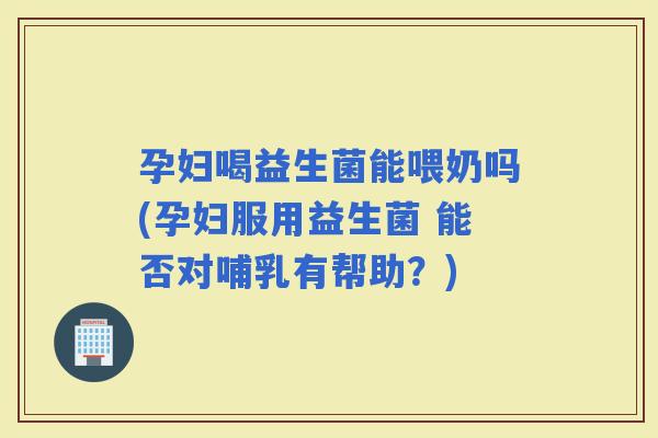 孕妇喝益生菌能喂奶吗(孕妇服用益生菌 能否对哺乳有帮助？)