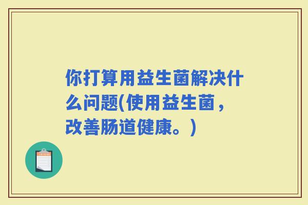 你打算用益生菌解决什么问题(使用益生菌，改善肠道健康。)