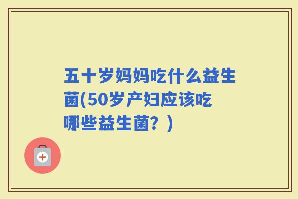 五十岁妈妈吃什么益生菌(50岁产妇应该吃哪些益生菌？)