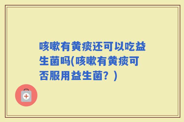 有黄痰还可以吃益生菌吗(有黄痰可否服用益生菌?) 有黄痰还可以吃益生菌吗(有黄痰可否服用益生菌?)