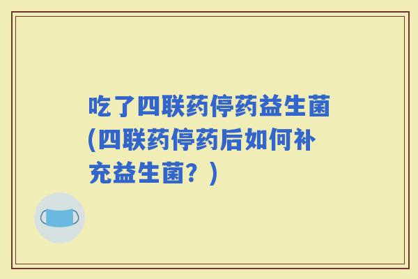 吃了四联药停药益生菌(四联药停药后如何补充益生菌？)