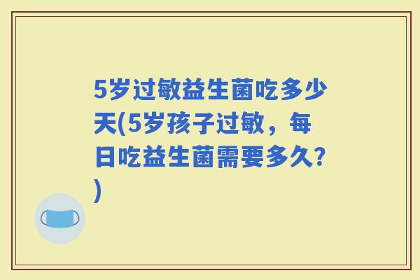 5岁益生菌吃多少天(5岁孩子,每日吃益生菌需要多久?) 5岁益生菌吃多少天(5岁孩子,每日吃益生菌需要多久?)