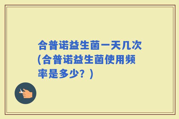 合普诺益生菌一天几次(合普诺益生菌使用频率是多少?) 合普诺益生菌一天几次(合普诺益生菌使用频率是多少?)