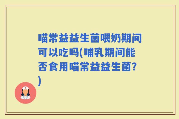 喵常益益生菌喂奶期间可以吃吗(哺乳期间能否食用喵常益益生菌？)