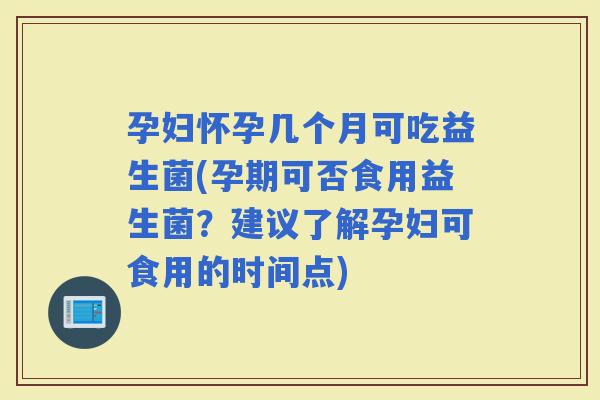 孕妇怀孕几个月可吃益生菌(孕期可否食用益生菌？建议了解孕妇可食用的时间点)