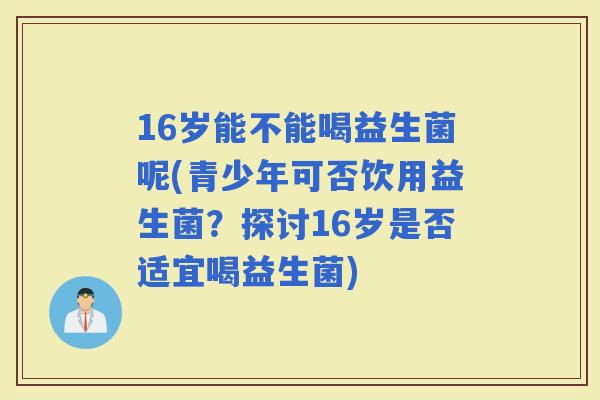 16岁能不能喝益生菌呢(青少年可否饮用益生菌？探讨16岁是否适宜喝益生菌)