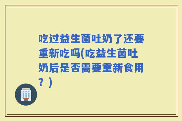 吃过益生菌吐奶了还要重新吃吗(吃益生菌吐奶后是否需要重新食用？)
