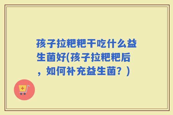 孩子拉粑粑干吃什么益生菌好(孩子拉粑粑后，如何补充益生菌？)
