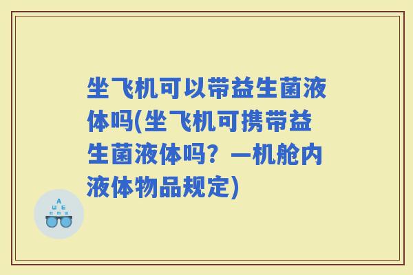 坐飞机可以带益生菌液体吗(坐飞机可携带益生菌液体吗？—机舱内液体物品规定)