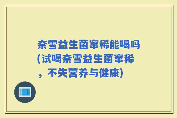 奈雪益生菌窜稀能喝吗(试喝奈雪益生菌窜稀，不失营养与健康)