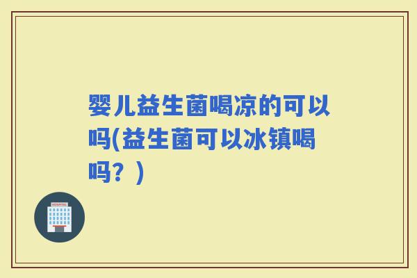 婴儿益生菌喝凉的可以吗(益生菌可以冰镇喝吗？)