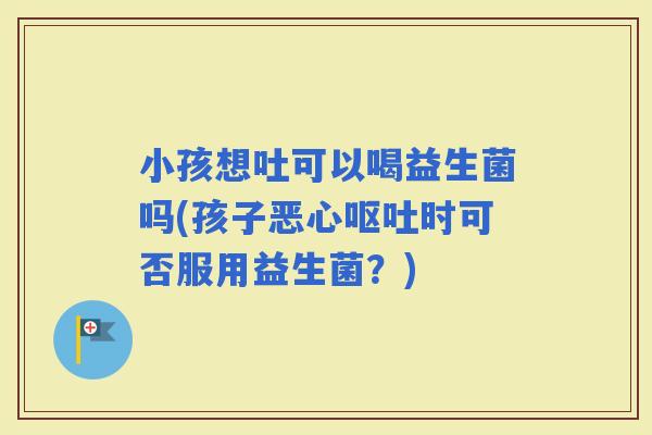 小孩想吐可以喝益生菌吗(孩子恶心时可否服用益生菌？)