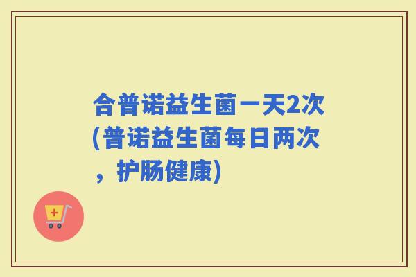 合普诺益生菌一天2次(普诺益生菌每日两次，护肠健康)