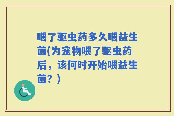 喂了驱虫药多久喂益生菌(为宠物喂了驱虫药后,该何时开始喂益生菌?) 喂了驱虫药多久喂益生菌(为宠物喂了驱虫药后,该何时开始喂益生菌?)