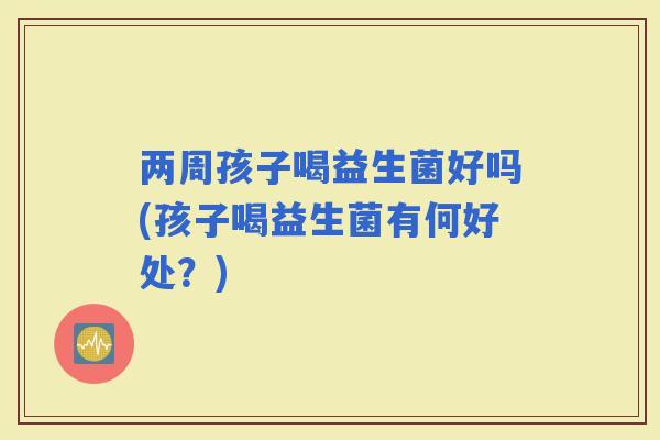 两周孩子喝益生菌好吗(孩子喝益生菌有何好处？)